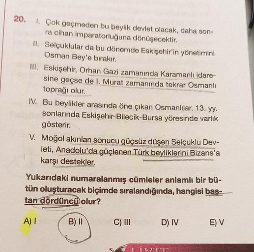 20.
1. Çok geçmeden bu beylik devlet olacak, daha son-
ra cihan imparatorluğuna dönüşecektir.
11. Selçuklular da bu dönemde Eskişehir'in yönetimini
Osman Bey'e bırakır.
III. Eskişehir, Orhan Gazi zamanında Karamanlı idare-
sine geçse de I. Murat zamanında