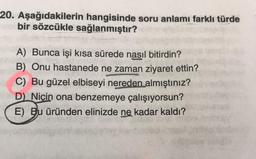 20. Aşağıdakilerin hangisinde soru anlamı farklı türde
bir sözcükle sağlanmıştır?
A) Bunca işi kısa sürede nasıl bitirdin?
B) Onu hastanede ne zaman ziyaret ettin?
C) Bu güzel elbiseyi nereden almıştınız?
D) Niçin ona benzemeye çalışıyorsun?
E) Bu üründen elinizde ne kadar kaldı?