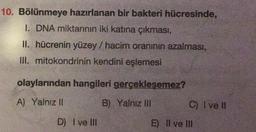 10. Bölünmeye hazırlanan bir bakteri hücresinde,
I. DNA miktarının iki katına çıkması,
II. hücrenin yüzey / hacim oranının azalması,
III. mitokondrinin kendini eşlemesi
olaylarından hangileri gerçekleşemez?
A) Yalnız II
B) Yalnız IN
C) I ve II
D) I ve III
E) Il ve III