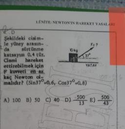 1.ONITE: NEWTON'IN TIAREKET YASALARI
F: ?
Okg
1.D
Şekildeki cisim-
le yüzey arasın-
da sürtünme
katsayısı 0.4 tür.
dismi hareket
ettirebilmek için
F kuvveti en az
kaç Newton o-
malıdır? (Sin37° -0.6, Cos 37° -0.8)
37
YATAY
A) 100 B) 50 c) 40D) -509 E)
500
43
