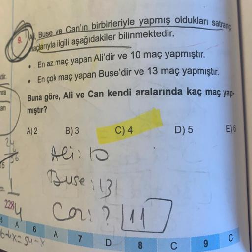 o
9. Al Buse ve Can'ın birbirleriyle yapmış oldukları satranç
haçlarıyla ilgili aşağıdakiler bilinmektedir.
aktir.
En az maç yapan Ali'dir ve 10 maç yapmıştır
.
. En çok maç yapan Buse'dir ve 13 maç yapmıştır.
Buna göre, Ali ve Can kendi aralarında kaç maç