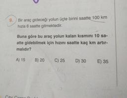 9.
Bir araç gideceği yolun üçte birini saatte 100 km
hızla 6 saatte gitmektedir.
Buna göre bu araç yolun kalan kısmını 10 sa-
atte gidebilmek için hızını saatte kaç km artır-
malıdır?
A) 15
B) 20
C) 25
D) 30
E) 35
Citira
