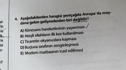 al-
"in
ne
ik
ris
isi
4. Aşağıdakilerden hangisi yeniçağda Avrupa'da mey-
dana gelen gelişmelerden biri değildir?
A) Rönesans hareketlerinin yaşanması /
B) Ateşli silahların ilk kez kullanılması
C) Ticaretin okyanuslara kayması
D) Burjuva sınıfının zenginleşmesi
E) Modern matbaanin icad edilmesi
0-
r?
