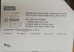 ÖRNEK
Po= 1 atm
ideal
piston
Şekildeki ideal pistonlu kapta mgram H, gazi vardır.
Kaba 4m gram He ilave edilip hacim L'une indiriliyor.
4
Buna göre aynı sıcaklıkta;
I. Kaptaki basınç 6 atm olur.
II. Kaptaki yoğunluk 32 katına çıkar.
III. Kaptaki atom sayısı 2 katına çıkar.
M
Hz
yargılarından hangileri yanlıştır? (H: 1, He: 4)
A) Yalnız I
B) Yalnız II
C) Yalnız III
D) I ve II
E) II ve III
SİMYA
ADASI
Kimya Adası
