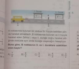 Toprak Yayince
Durak
5V
A
B
c C
e
A noktasında bulunan bir otobus 5V hızıyla belirtilen yön-
de hareket etmektedir. B noktasında bulunan ve V hızıyla
hareket eden Zehra l. veya II, durağa doğru hareket etti-
ğinde otobüsle aynı anda durağa ulaşacağını hesaplıyor.
Buna göre, B noktasının II. ve I. duraklara uzaklıklan
oranı kaçtır?
D
A
aldigin
7
A)
6
7
B)
C
C)
E
ide a
2
1