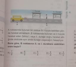 Toprak Yayince
Durak
5V
A
B
c C
e
A noktasında bulunan bir otobus 5V hızıyla belirtilen yön-
de hareket etmektedir. B noktasında bulunan ve V hızıyla
hareket eden Zehra l. veya II, durağa doğru hareket etti-
ğinde otobüsle aynı anda durağa ulaşacağını hesaplıyor.
Buna göre, B noktasının II. ve I. duraklara uzaklıklan
oranı kaçtır?
D
A
aldigin
7
A)
6
7
B)
C
C)
E
ide a
2
1
