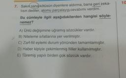 10
7. Sakın sana kötüsün diyenlere aldırma, bana geri zeka-
lisin dediler, atomu parçalayıp cevabımı verdim.
Bu cümleyle ilgili aşağıdakilerden hangisi söyle-
nemez?
A) Ünlü değişimine uğramış sözcükler vardır.
B) Niteleme sıfatlarına yer verilmiştir.
C) Zarf-fiil eylemi durum yönünden tamamlamıştır.
D) Haber kipiyle çekimlenmiş fiiller kullanılmıştır.
E) Türemiş yapılı birden çok sözcük vardır.
