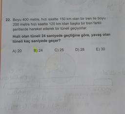 34
22. Boyu 400 metre, hızı saatte 150 km olan bir tren ile boyu
200 metre hızı saatte 120 km olan başka bir tren farklı
şeritlerde hareket ederek bir tüneli geçiyorlar.
Hızlı olan tüneli 24 saniyede geçtiğine göre, yavaş olan
tüneli kaç saniyede geçer?
A) 20
B) 24
C) 25
D) 28
E) 30
0915
20