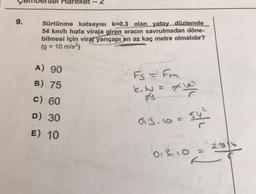 Hareket
2
9.
Sürtünme katsayısı k=0,3 olan yatay düzlemde
54 km/h hızla viraja giren aracın savrulmadan döne-
bilmesi için viraj yarıçapı en az kaç metre olmalıdır?
(g = 10 m/s2)
A) 90
Fs = Fm
B) 75
nale
C) 60
31
D) 30
03.10
54²
E) 10
013, 10 =
