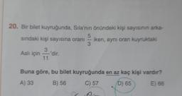 20. Bir bilet kuyruğunda, Sila'nın önündeki kişi sayısının arka-
5
sindaki kişi sayısına oranı
iken, aynı oran kuyruktaki
3
3
Aslı için
dir.
11
Buna göre, bu bilet kuyruğunda en az kaç kişi vardır?
A) 33
B) 56
C) 57
D) 65
E) 66