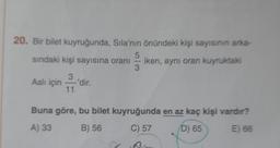 20. Bir bilet kuyruğunda, Sila'nın önündeki kişi sayısının arka-
5
sindaki kişi sayısına oranı
iken, aynı oran kuyruktaki
3
3
Aslı için
dir.
11
Buna göre, bu bilet kuyruğunda en az kaç kişi vardır?
A) 33
B) 56
C) 57
D) 65
E) 66
