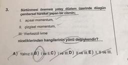 3.
Sürtünmesi önemsiz yatay düzlem üzerinde düzgün
çembersel hareket yapan bir cismin;
I. açısal momentum,
II. çizgisel momentum,
IH. merkezcil ivme
niceliklerinden hangilerinin
yönü değişkendir?
A) Yalnız |IB) I ve II. C) ve III.D) Il ve III. E) 1, II ve III.