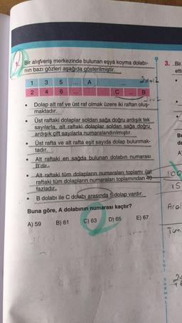 1. Bir alışveriş merkezinde bulunan eşya koyma dolabı-
nin bazı gözleri aşağıda gösterilmiştir.
3. Bir
etti
1
3
5
A
Bu
da
2 4 6
C
B
2x
Dolap alt raf ve üst raf olmak üzere iki raftan oluş-
maktadır.
Üst raftaki dolaplar soldan sağa doğru ardışık tek
sayılarla, alt raftaki dolaplar soldan sağa doğru
ardışık çift sayılarla numaralandırılmıştır.
Üst rafta ve alt rafta eşit sayıda dolap bulunmak-
tadır.
Alt raftaki en sağda bulunan dolabın numarası
B'dir.
• Alt raftaki tüm dolapların numaraları toplamı üst
raftaki tüm dolapların numaraları toplamından 40
fazladır.
B dolabı ile C dolabı arasında 5 dolap vardır.
A
100
15
ral
Buna göre, A dolabının numarası kaçtır?
D) 65
E) 67
A) 59
B) 61
C) 63
Tum
B
S
24
A
A