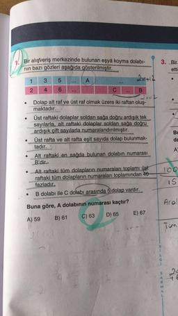 1. Bir alışveriş merkezinde bulunan eşya koyma dolabı-
nin bazı gözleri aşağıda gösterilmiştir.
3. Bir
etti
1
3
5
A
Bu
da
2 4 6
C
B
2x
Dolap alt raf ve üst raf olmak üzere iki raftan oluş-
maktadır.
Üst raftaki dolaplar soldan sağa doğru ardışık tek
sayılarla, alt raftaki dolaplar soldan sağa doğru
ardışık çift sayılarla numaralandırılmıştır.
Üst rafta ve alt rafta eşit sayıda dolap bulunmak-
tadır.
Alt raftaki en sağda bulunan dolabın numarası
B'dir.
• Alt raftaki tüm dolapların numaraları toplamı üst
raftaki tüm dolapların numaraları toplamından 40
fazladır.
B dolabı ile C dolabı arasında 5 dolap vardır.
A
100
15
ral
Buna göre, A dolabının numarası kaçtır?
D) 65
E) 67
A) 59
B) 61
C) 63
Tum
B
S
24
A
A
