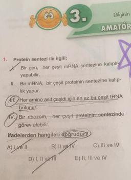 3.
Bilginin
AMATÖR
1.
Protein sentezi ile ilgili;
Bir gen, her çeşit mRNA sentezine kalıplık
yapabilir.
II.
Bir mRNA, bir çeşit proteinin sentezine kalip-
lik yapar.
CIT
TIN. Her amino asit çeşidi için en az bir çeşit tRNA
bulunur.
IV. Bir ribozom, her çeşit proteinin sentezinde
görev alabilir.
ifadelerden hangileri doğrudur?
A) I ve II
B) II ve IV
C) III ve IV
D) I, II ve II
E) II, III ve IV