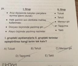 21.
II. Grup
• Tuluat
I. Grup
• Aruz ölçüsünde kalıpları parçalara
ayırma işlemi (durak)
• Halk şairinin son dörtlükte mahlas
kullanması
• Tehzil
• Mensur şiir
Tapşırma
• Düzyazı biçiminde yazılmış şiir
• Alaycı biçimde yazılmış nazireler
• Takti
1. gruptaki açıklamalarla II. gruptaki terimler
eşleştirilirse hangi terim tek kalır?
A) Tuluat
B) Tehzil
C) Mensur şiir
D) Tapşırma
E) Takti
Icöci
