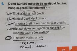 5.
Doku kültürü metodu ile aşağıdakilerden
hangisi gerçekleştirilemez?
LA Bitkiler daha hızlı üretilir.
LB) Kalıtsal özellikler korunur.
Tohumla üretimi zor olan bitkiler üretilir.
D) Bitkisel doku ve organların canlılığı ko-
runarak uzun süre saklanır.
Bitkilerin verimi artırılır.
Yasione.
Görligi depine