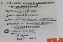 5.
Doku kültürü metodu ile aşağıdakilerden
hangisi gerçekleştirilemez?
LA Bitkiler daha hızlı üretilir.
LB) Kalıtsal özellikler korunur.
Tohumla üretimi zor olan bitkiler üretilir.
D) Bitkisel doku ve organların canlılığı ko-
runarak uzun süre saklanır.
Bitkilerin verimi artırılır.
Yasione.
Görligi depine
