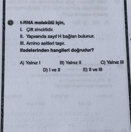 t-RNA molekülü için,
1. Çift zincirlidir.
II. Yapısında zayıf H bağlan bulunur.
III. Amino asitleri taşır.
Hadelerinden hangileri doğrudur?
A) Yalnız 1
B) Yalnız 11
C) Yalnız M
D) I ve II
E) Il ve III