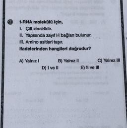 t-RNA molekülü için,
1. Çift zincirlidir.
II. Yapısında zayıf H bağlan bulunur.
III. Amino asitleri taşır.
Hadelerinden hangileri doğrudur?
A) Yalnız 1
B) Yalnız 11
C) Yalnız M
D) I ve II
E) Il ve III
