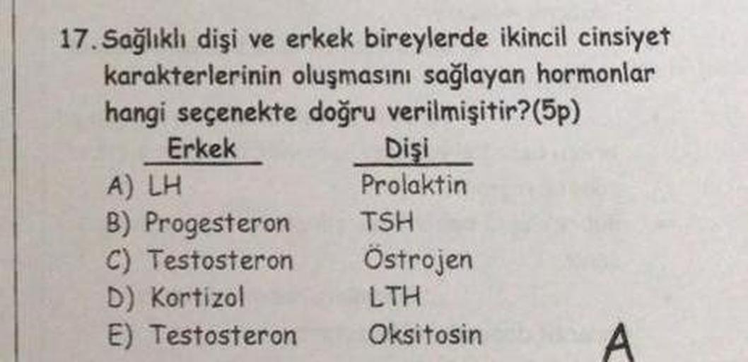 17. Sağlıklı dişi ve erkek bireylerde ikincil cinsiyet
karakterlerinin oluşmasını sağlayan hormonlar
hangi seçenekte doğru verilmişitir?(5p)
Erkek
Dişi
A) LH
Prolaktin
B) Progesteron TSH
C) Testosteron Ostrojen
D) Kortizol
LTH
E) Testosteron Oksitosin A
