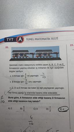 TYT A TEMEL MATEMATİK TESTİ
23.
20.
Metro
Motro
Şekildeki metro istasyonunu birlikte yapan A, B, C, D ve E
firmalarının yapmış oldukları iş miktarları ile ilgili aşağıdaki
bilgiler veriliyor.
. A firması işin
ini yapmıştır.
lo
• B firması işin
unu yapmıştır.
10
• C, D ve E firması ise kalan işi eşit paylaşarak yapmıştır.
Her firma yaptığı iş oranında kazanç elde edecektir.
1
10
Buna göre, A firmasının elde ettiği kazanç D firmasının
elde ettiği kazancın kaç katıdır?
7
A) 2
5
B)
2
C) 3
D)
E) 4
ope
