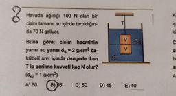 2
K
Havada ağırlığı 100 N olan bir
cisim tamamı su içinde tartıldığın-
da 70 N geliyor.
T
ic
ki
V
C
V
O
Buna göre, cisim hacminin
yarısı su yarısı ds = 2 g/cm3 öz-
kütleli sivi içinde dengede iken
Tip gerilme kuvveti kaç N olur?
(dsu = 1 g/cm)
do
b
al
A
A) 60
B) 55
C) 50
D) 45
E) 40