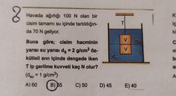 2
K
Havada ağırlığı 100 N olan bir
cisim tamamı su içinde tartıldığın-
da 70 N geliyor.
T
ic
ki
V
C
V
O
Buna göre, cisim hacminin
yarısı su yarısı ds = 2 g/cm3 öz-
kütleli sivi içinde dengede iken
Tip gerilme kuvveti kaç N olur?
(dsu = 1 g/cm)
do
b
al
A
A) 60
B) 55
C) 50
D) 45
E) 40
