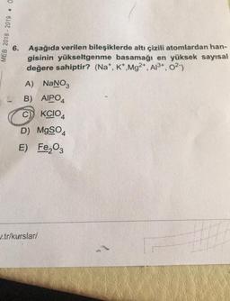 MEB 2018 - 2019 · 0
6. Aşağıda verilen bileşiklerde altı çizili atomlardan han-
gisinin yükseltgenme basamağı en yüksek sayısal
değere sahiptir? (Na+, K+, Mg2+, Al3+, 02-)
A) NaNO3
B) AIPO4
C) KCIO4
D) MgSO4
E) Fe2O3
u.tr/kurslar/
