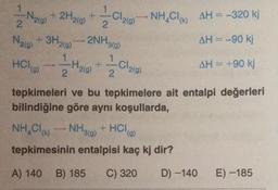 1
-Nig)
Lobo NH4Cl (k)
AH=-320 kj
2
2.
Nalo
+ 3H₂(g)
)
2NH3(g)
1
AH = -90 kj
1
Holo)
I
Haig)
Cla(g)
AH = +90 kj
2
2
tepkimeleri ve bu tepkimelere ait entalpi değerleri
bilindiğine göre aynı koşullarda,
NH,Cle.
tepkimesinin entalpisi kaç kj dir?
NH3(g)
+ HCla)
A) 140
B) 185
C) 320
D) -140
E) -185
