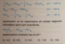 1
-Nig)
Lobo NH4Cl (k)
AH=-320 kj
2
2.
Nalo
+ 3H₂(g)
)
2NH3(g)
1
AH = -90 kj
1
Holo)
I
Haig)
Cla(g)
AH = +90 kj
2
2
tepkimeleri ve bu tepkimelere ait entalpi değerleri
bilindiğine göre aynı koşullarda,
NH,Cle.
tepkimesinin entalpisi kaç kj dir?
NH3(g)
+ HCla)
A) 140
B) 185
C) 320
D) -140
E) -185
