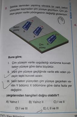 2. Şekilde demirden yapılmış silindirik bir varil, beton
yüzeyden kaymadan çim yüzeye geçiriliyor. Çim yü-
zeye geçen varilin yörüngesinin değiştiği gözleniyor.
MİRAY YAYINLARI -
4.
Beton
yüzey
X
X
x
yüzey
Çim
Buna göre;
1. Çim yüzeyin varile uyguladığı sürtünme kuvveti
beton yüzeye göre daha büyüktür.
II. Varil çim yüzeye geçtiğinde varile etki eden yü-
zeyin tepki kuvveti azalır.
III. Varil beton yüzeyden çim yüzeye geçerken va-
rilin Y bölümü X bölümüne göre daha fazla yer
değiştirir.
yargılarından hangileri doğru olabilir?
2
A) Yalnız
B) Yalnız II
C) I ve II
D) I ve III
E) I, II ve III
TYT / Fen Bilimlari
15
