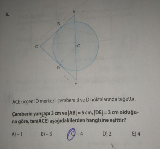 A
5.
B
C
0
D
E
ACE üçgeni O merkezli çembere B ve D noktalarında teğettir.
Çemberin yarıçapı 3 cm ve |AB| = 5 cm, |DE| = 3 cm olduğu-
na göre, tan(ACE) aşağıdakilerden hangisine eşittir?
A) - 1
B) -3
-4
D) 2
E) 4