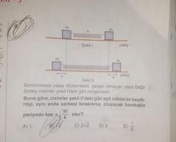 7-
t-
m
k
m
Şekil !
yatay
m
m
X
X
a
r
yatay
Şekil 11
Sürtünmesiz yatay düzlemdeki, gergin olmayan yaya bağlı
özdeş cisimler şekill'deki gibi dengededir.
Buna göre, cisimler şekil II'deki gibi eşit miktarda kaydı-
rılıp, aynı anda serbest bırakılırsa, oluşacak hareketin
m
periyodu kaç
olur?
k
A) 1
B)12.
B
C) 212
D) 3
E)
