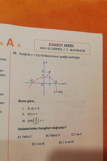 A A A
ZÜMRÜT SERİSİ
OL01-SS.30TYT05 / T. MATEMATİK
25. Aşağıda y = f(x) fonksiyonunun grafiği verilmiştir.
inde
Ay
en
2
den
1
-2
X
O
y = f(x)
are
Buna göre,
am
Ki
I. f(-2) = 0
II. f(1) = 1
III.
(fof)
> 1
ifadelerinden hangileri doğrudur?
C) I ve II
A) Yaln