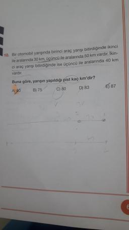 10. Bir otomobil yarışında birinci araç yarışı bitirdiğinde ikinci
ile aralarında 30 km, üçüncü ile aralarında 50 km vardır. İkin-
ci araç yarışı bitirdiğinde ise üçüncü ile aralarında 40 km
vardır.
Buna göre, yarışın yapıldığı pist kaç km'dir?
A) 60 B) 75 C) 80
E) 87
D) 83
E