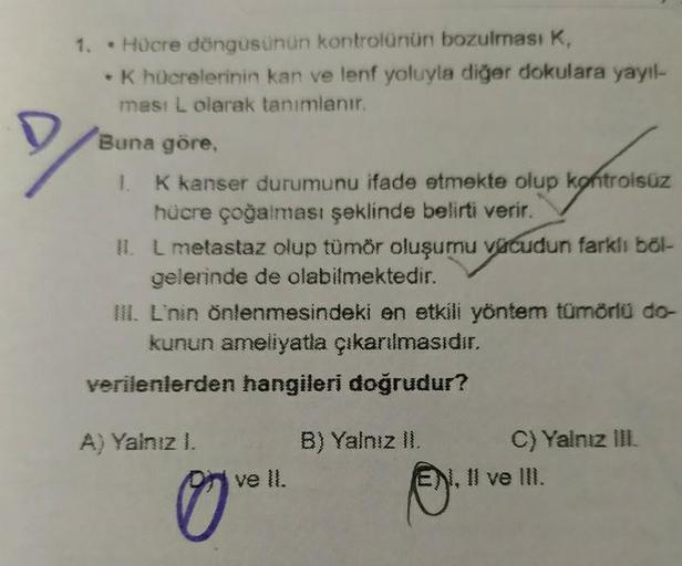 1. • Hücre döngüsünün kontrolünün bozulması K,
K hücrelerinin kan ve lenf yoluyla diğer dokulara yayıl-
mas: L olarak tanımlanır.
Buna göre,
1. K kanser durumunu ifade etmekte olup kontrolsüz
hücre çoğalması şeklinde belirti verir.
IL L metastaz olup tümör