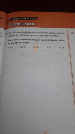 TESTMATIK
PROBLEMLER
VISI
15.
18. Bir karpuzcu elindeki karpuzların tanesini 4 liradan satarsa
60 lira kâr, 1,5 liradan satarsa 15 lira zarar etmektedir.
Buna göre, karpuzcu karpuzun tanesini 3 liradan satar-
sa kaç lira kâr eder?
3
A) 10
B) 25
C) 30
D) 42
E) 45
x Home
w
1+