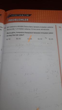 TESTMATIK
PROBLEMLER
VISI
15.
18. Bir karpuzcu elindeki karpuzların tanesini 4 liradan satarsa
60 lira kâr, 1,5 liradan satarsa 15 lira zarar etmektedir.
Buna göre, karpuzcu karpuzun tanesini 3 liradan satar-
sa kaç lira kâr eder?
3
A) 10
B) 25
C) 30
D) 42
E) 45
x Home
w
1+
