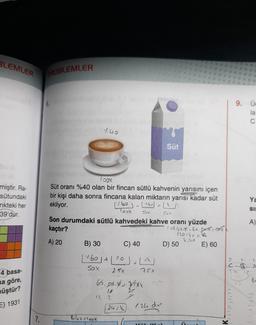 BLEMLER
ROBLEMLER
9. Üc
la
C
7.40
Süt
S
miştir. Ra-
sütundaki
nkteki her
39'dur.
Ya
SIE
Togx
Süt oranı %40 olan bir fincan sütlü kahvenin yarısını içen
bir kişi daha sonra fincana kalan miktarın yarısı kadar süt
ekliyor.
(1.60) - (16) =
Toox
Son durumdaki sütlü kahvedeki kahve oranı yüzde
kaçtır?
115.67*-69.52*:
120-6,
A) 20 B) 30
D) 50 E) 60
Sox
Sox
A)
C) 40
[.60 1+11:0) - L1
7. 2-
sox
A
25x
4 basa-
ma göre,
6.8.x - Ys**
müştür?
12
2
=) 1931
24.4
1.24 dur
K11111111
7.
Bilot loox
V.
