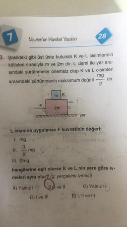 7
28
Newton'un Hareket Yasaları
3. Şekildeki gibi üst üste bulunan K ve L cisimlerinin
kütleleri sırasıyla m ve 2m dir. L cismi ile yer ara-
sindaki sürtünmeler önemsiz olup K ve L cisimleri
mg
arasındaki sürtünmenin maksimum değeri dir.
2
m
K
F
2m
L
yer
1. mg
L cismine uygulanan F kuvvetinin değeri;
toy
paneb
3
II. mg
2
III. 2mg
hangilerine eşit olursa Kve L nin yere göre iv-
meleri aynı olur? (g: yerçekimi ivmesi)
A) Yalnız!
B) ve 11
C) Yalnız II
D) I ve III
E) I, II ve III