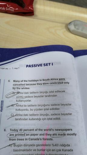 atalı gofret
ressive
PASSIVE SETI
Iuer
5. Many of the holidays in South Africa were
cancelled because they were celebrated only
by the whites.
A Afrika'daki tatillerin birçoğu iptal edilecek
çünkü sadece beyazlar tarafından
kutlanıyorlar.
B) Afrika'da tatillerin birçoğunu sadece beyazlar
kutluyordu, bu yüzden iptal edildiler.
C) Afrika'daki tatillerin birçoğu, sadece beyazlar
tarafından kutlandığı için iptal edildi.
yksdilAKIN
6. Today 40 percent of the world's newspapers
are printed on paper and they are made mostly
from trees in Canada's forests.
AT Bugün dünyada gazetelerin %40'ı kâğıda
basılmaktadır ve bunlar için en çok Kanada
ardaki clar kullanmaktad