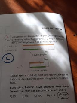 TEMEL MATEMATİK
Eşit uzunluktaki iki çubuktan, 1. çubuğun sağ ucundan
6 cm kesilip kalanı 3 eş parçaya 2. çubuğun sol ucun-
dan 3 cm kesilip kalani 4 eş parçaya ayrılıyor.
ligulatea
2. Guburb
8 cm
k
1. çubuk parçası
2 cm
-3
2. çubuk parçası
Oluşan farklı uzunluktaki birer tane çubuk parçası bir
kalem ile ölçüldüğünde yukarıdaki görüntü oluşmak-
tadır.
Buna göre, kalemin boyu, çubuğun kesilmeden
önceki boyundan kaç santimetre daha kısadır?
A) 75 B) 90 C) 100 D) 115 (E) 135