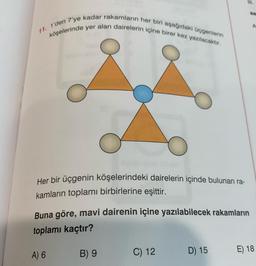 11. 1'den 7'ye kadar rakamların her biri aşağıdaki üçgenlerin
köşelerinde yer alan dairelerin içine birer kez yazılacaktir.
Her bir üçgenin köşelerindeki dairelerin içinde bulunan ra-
kamların toplamı birbirlerine eşittir.
Buna göre, mavi dairenin içine yazılabilecek rakamların
toplamı kaçtır?
B) 9
A) 6
D) 15
C) 12
E) 18
