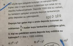 9. Bir köyde aynı bölgede bulunan ve sahipleri farklı
kişiler olan 3 tane tarlanın sulanması için ortak bir su
deposu kullanılmaktadır. Depoda 1000 litre su varken,
bu tarlaların sahipleri sırasıyla depoya tankerleriyle
gelip depodan su çekmişlerdir
.
1000.000
Depoya her gelen kişi o anda depoda bulunan su
3.
miktarının 'i kadar suyu tankerine çektiğine göre,
5
3. kişi su çektikten sonra depoda kaç mililitre su
kalmıştır? (1 litre = 1000 mililitre)
C) 403
B) 26.54
A) 28.53
206