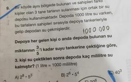 9. Bir köyde aynı bölgede bulunan ve sahipleri farklı
kişiler olan 3 tane tarlanın sulanması için ortak bir su
deposu kullanılmaktadır. Depoda 1000 litre su varken,
bu tarlaların sahipleri sırasıyla depoya tankerleriyle
gelip depodan su çekmişlerdir
.
1000.000
Depoya her gelen kişi o anda depoda bulunan su
3.
miktarının 'i kadar suyu tankerine çektiğine göre,
5
3. kişi su çektikten sonra depoda kaç mililitre su
kalmıştır? (1 litre = 1000 mililitre)
C) 403
B) 26.54
A) 28.53
206
