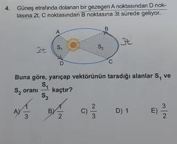 4. Güneş etrafında dolanan bir gezegen A noktasından D nok-
tasına 2t, C noktasından B noktasına 3t sürede geliyor.
B
A
t
S
2+
S₂
D
C
Buna göre, yarıçap vektörünün taradığı alanlar S, ve
SA
s, orani
kaçtır?
S2
2
3
A)
3
B) -
2
C)
D) 1
E)
3