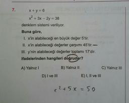 7.
x + y = 6
x2 + 3x - 2y = 38
denklem sistemi veriliyor.
Buna göre,
I. x'in alabileceği en büyük değer 5'tir.
II. x'in alabileceği değerler çarpımı 45'tir.
III. y'nin alabileceği değerler toplamı 17'dir.
ifadelerinden hangileri doğrudur?
A) Yalnız
B) Yalnız II
C) Yalnız III
D) I ve III
E) I, II ve III
x2+5x=50