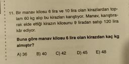+
11. Bir manav kilosu 6 lira ve 10 lira olan kirazlardan top-
lam 60 kg alıp bu kirazları karıştıyor. Manav, karıştıra-
rak elde ettiği kirazın kilosunu 9 liradan satip 120 lira
kâr ediyor.
5
Buna göre manav kilosu 6 lira olan kirazdan kaç kg
almıştır?
1
A) 36
B) 40
C) 42
D) 45
E) 48