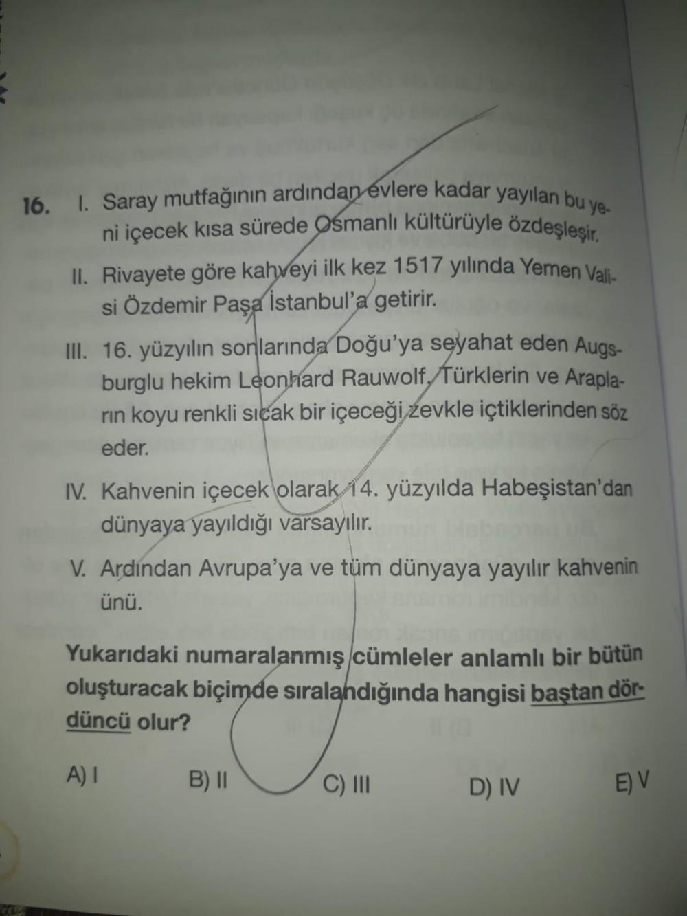 16. I. Saray mutfağının ardından evlere kadar yayılan bu ye.
ni içecek kısa sürede Osmanlı kültürüyle özdeşleşir.
II. Rivayete göre kahveyi ilk kez 1517 yılında Yemen Vali-
si Özdemir Paşa İstanbul'a
getirir
.
III. 16. yüzyılın sonlarında Doğu'ya seyahat e